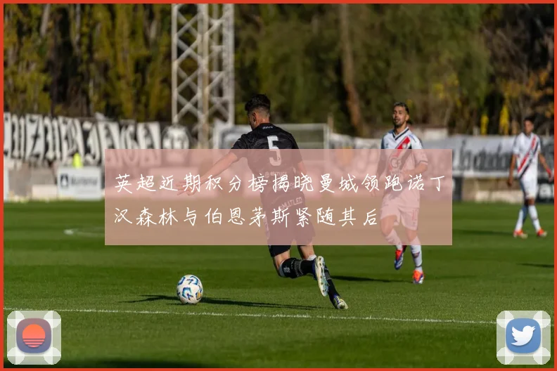 英超近期积分榜揭晓曼城领跑诺丁汉森林与伯恩茅斯紧随其后