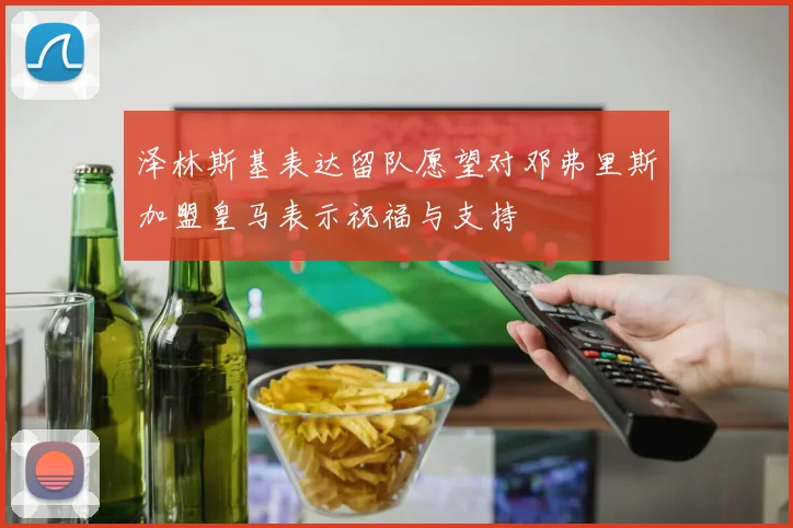 泽林斯基表达留队愿望对邓弗里斯加盟皇马表示祝福与支持