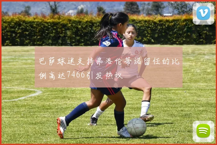 巴萨球迷支持弗洛伦蒂诺留任的比例高达7466引发热议