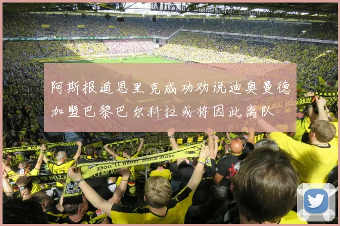 阿斯报道恩里克成功劝说迪奥曼德加盟巴黎巴尔科拉或将因此离队