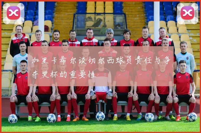 加里卡希尔谈切尔西球员责任与争夺奖杯的重要性