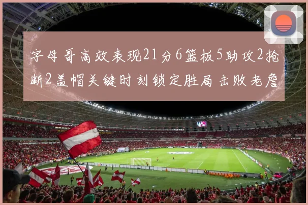 字母哥高效表现21分6篮板5助攻2抢断2盖帽关键时刻锁定胜局击败老詹