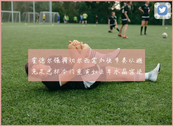 霍德尔强调切尔西需加快节奏以避免足总杯冷门重演如去年水晶宫逆袭曼城