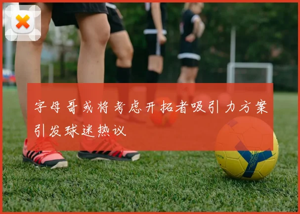 字母哥或将考虑开拓者吸引力方案引发球迷热议