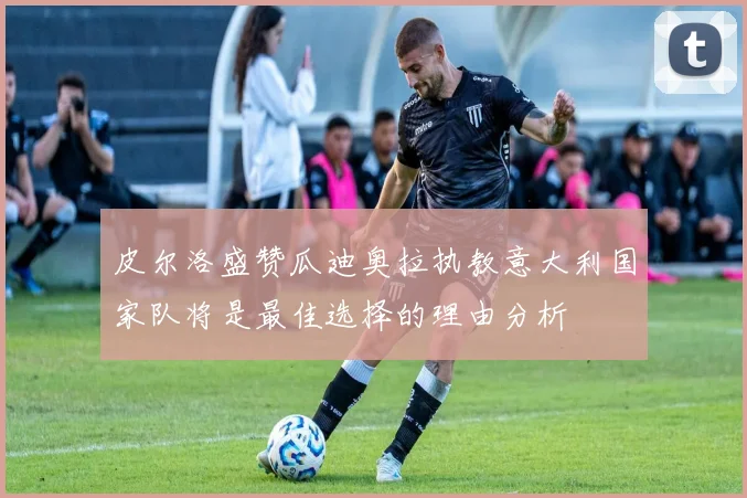 皮尔洛盛赞瓜迪奥拉执教意大利国家队将是最佳选择的理由分析