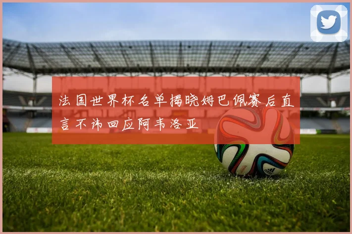法国世界杯名单揭晓姆巴佩赛后直言不讳回应阿韦洛亚