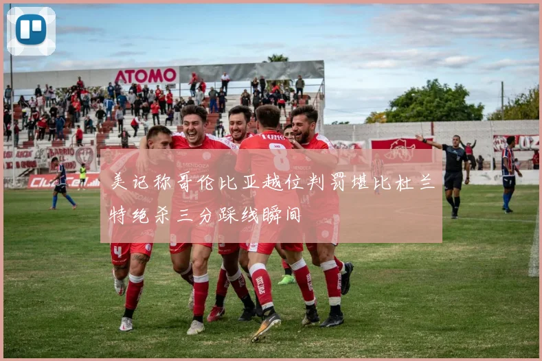 美记称哥伦比亚越位判罚堪比杜兰特绝杀三分踩线瞬间
