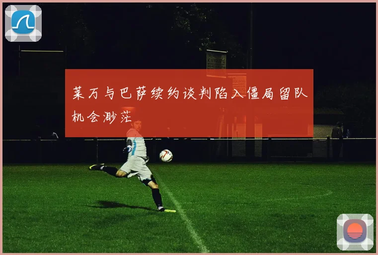 莱万与巴萨续约谈判陷入僵局留队机会渺茫